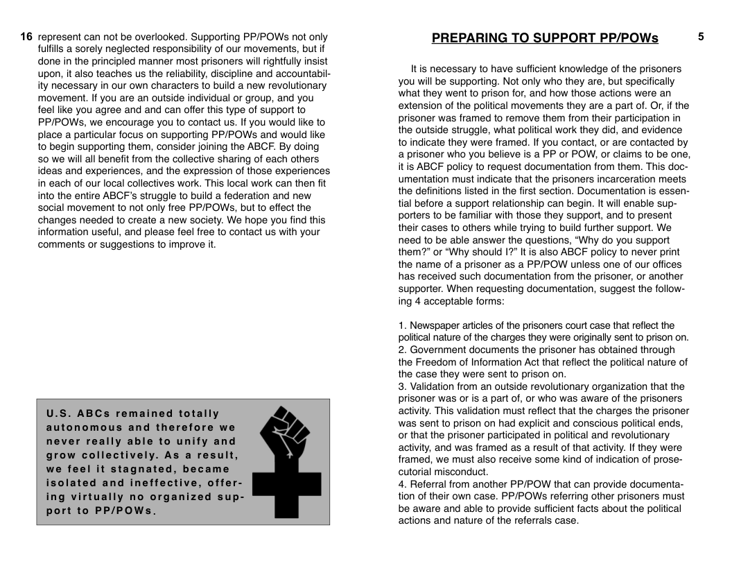 16 represent can not be overlooked. Supporting PP/POWs not only  ulfls a sorely neglected responsibility of our movements, but if done in the principled manner most prisoners will rightfully insist upon, it also teaches us the reliability, discipline and accountabil- ity necessary in our own characters to build a new revolutionary movement. If you are an outside individual or group, and you feel like you agree and and can offer this type of support to PP/POWS, we encourage you to contact us. If you would like to place a particular focus on supporting PP/POWS and would like to begin supporting them, consider joining the ABCF. By doing 50 we will all benefit from the collective sharing of each others ideas and experiences, and the expression of those experiences in each of our local collectives work. This local work can then fit into the entire ABGF’s struggle to build a federation and new social movement to not only free PP/POWs, but to effect the changes needed to create a new society. We hope you find this information useful, and please feel free to contact us with your comments or suggestions to improve it.  U.S. ABCs remained totally autonomous and therefore we never really able to unify and grow collectively. As a result, we feel it stagnated, became isolated and ineffective, offer- ing virtually no organized sup- port to PP/POWs.  PREPARING TO SUPPORT PP/POWs  Itis necessary to have sufficient knowledge of the prisoners you will be supporting. Not only who they are, but specifically what they went to prison for, and how those actions were an extension of the political movements they are a part of. O, if the prisoner was framed to remove them from their participation in the outside struggle, what political work they did, and evidence to indicate they were framed. If you contact, or are contacted by a prisoner who you believe is a PP or POW, or claims to be one, it is ABCF policy to request documentation from them. This doc- umentation must indicate that the prisoners incarceration meets the definitions listed in the first section. Documentation is essen- tial before a support relationship can begin. It will enable sup- porters to be familiar with those they support, and to present their cases to others while trying to build further support. We need to be able answer the questions, “Why do you support them?" or “Why should 1" Itis also ABCF policy to never print the name of a prisoner as a PP/POW unless one of our offices has received such documentation from the prisoner, or another supporter. When requesting documentation, suggest the follow- ing 4 acceptable forms:  1. Newspaper articles of the prisoners court case that reflect the polical nature of the charges they were originally sent to prison on. 2. Government documents the prisoner has obtained through the Freedom of Information Act that reflect the political nature of the case they were sent to prison on.  3. Validation from an outside revolutionary organization that the prisoner was of is a part of, or who was aware of the prisoners activity. This validation must reflect that the charges the prisoner was sent to prison on had explicit and conscious political ends, or that the prisoner participated in political and revolutionary activity, and was framed as a result of that activity. If they were framed, we must also receive some kind of indication of prose- cutorial misconduct.  4. Referral from another PP/POW that can provide documenta- tion of their own case. PP/POW referring other prisoners must be aware and able to provide sufficient facts about the political actions and nature of the referrals case.  5 